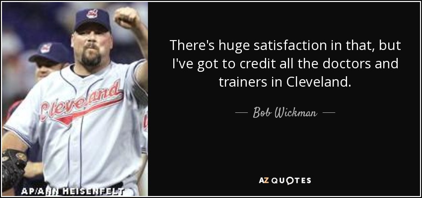 There's huge satisfaction in that, but I've got to credit all the doctors and trainers in Cleveland. - Bob Wickman