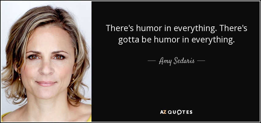 There's humor in everything. There's gotta be humor in everything. - Amy Sedaris