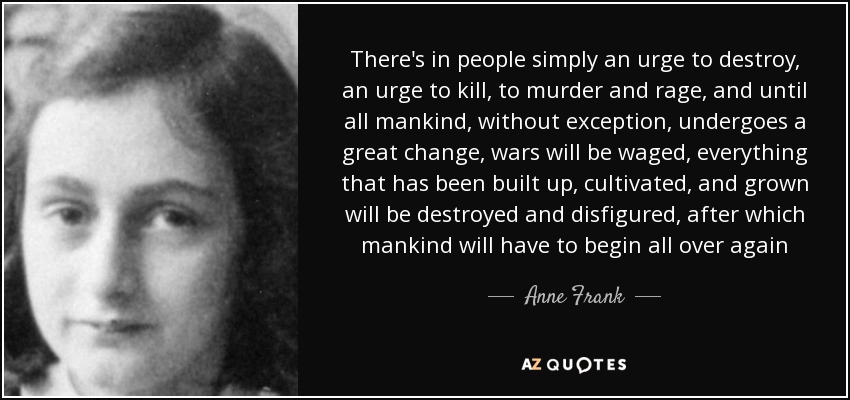 There's in people simply an urge to destroy, an urge to kill, to murder and rage, and until all mankind, without exception, undergoes a great change, wars will be waged, everything that has been built up, cultivated, and grown will be destroyed and disfigured, after which mankind will have to begin all over again - Anne Frank