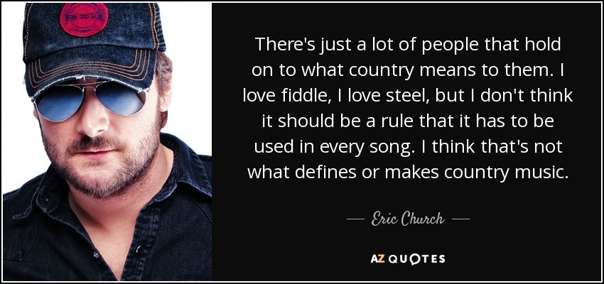 There's just a lot of people that hold on to what country means to them. I love fiddle, I love steel, but I don't think it should be a rule that it has to be used in every song. I think that's not what defines or makes country music. - Eric Church