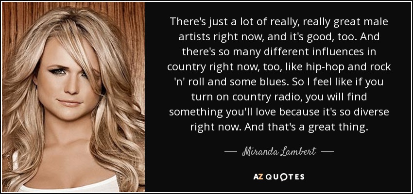 There's just a lot of really, really great male artists right now, and it's good, too. And there's so many different influences in country right now, too, like hip-hop and rock 'n' roll and some blues. So I feel like if you turn on country radio, you will find something you'll love because it's so diverse right now. And that's a great thing. - Miranda Lambert