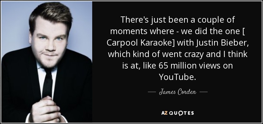 There's just been a couple of moments where - we did the one [ Carpool Karaoke] with Justin Bieber, which kind of went crazy and I think is at, like 65 million views on YouTube . - James Corden