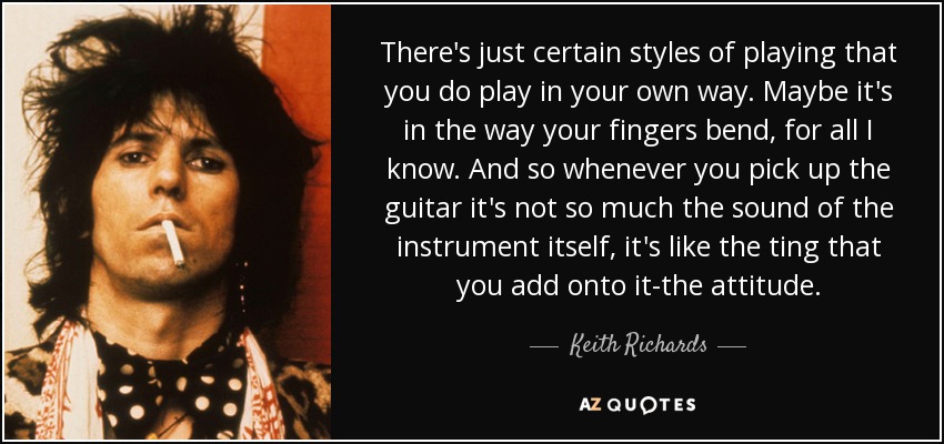 There's just certain styles of playing that you do play in your own way. Maybe it's in the way your fingers bend, for all I know. And so whenever you pick up the guitar it's not so much the sound of the instrument itself, it's like the ting that you add onto it-the attitude. - Keith Richards