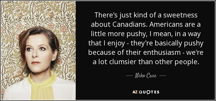 There's just kind of a sweetness about Canadians. Americans are a little more pushy, I mean, in a way that I enjoy - they're basically pushy because of their enthusiasm - we're a lot clumsier than other people. - Neko Case