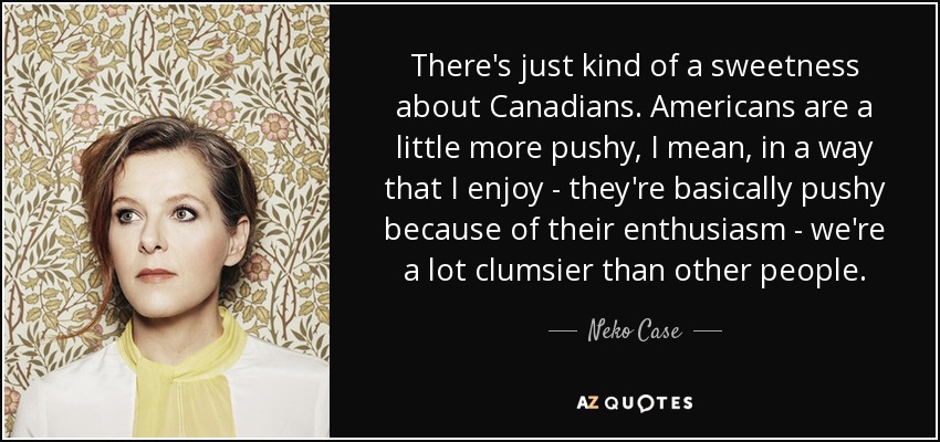 There's just kind of a sweetness about Canadians. Americans are a little more pushy, I mean, in a way that I enjoy - they're basically pushy because of their enthusiasm - we're a lot clumsier than other people. - Neko Case