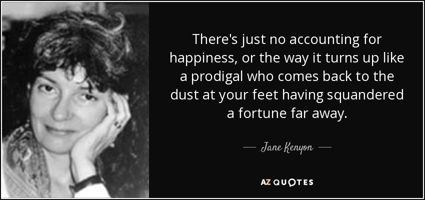 There's just no accounting for happiness, or the way it turns up like a prodigal who comes back to the dust at your feet having squandered a fortune far away. - Jane Kenyon