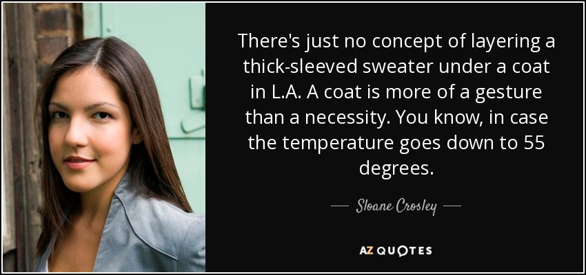 There's just no concept of layering a thick-sleeved sweater under a coat in L.A. A coat is more of a gesture than a necessity. You know, in case the temperature goes down to 55 degrees. - Sloane Crosley