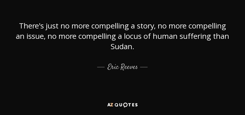 There's just no more compelling a story, no more compelling an issue, no more compelling a locus of human suffering than Sudan. - Eric Reeves