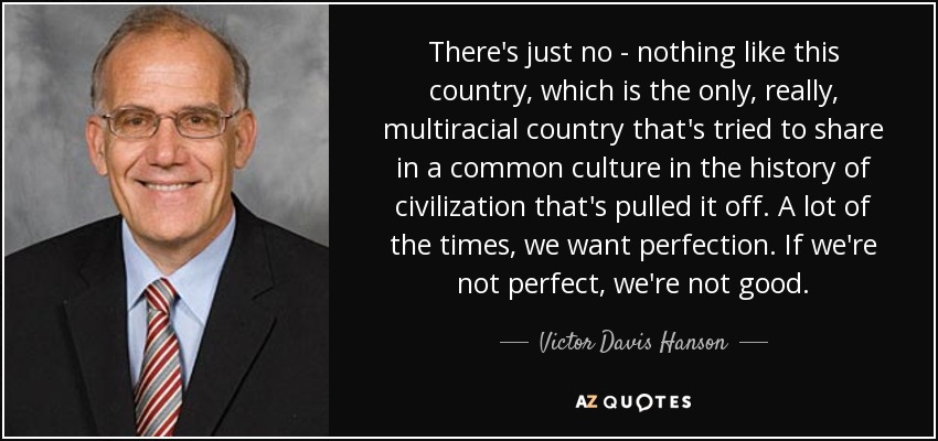 There's just no - nothing like this country, which is the only, really, multiracial country that's tried to share in a common culture in the history of civilization that's pulled it off. A lot of the times, we want perfection. If we're not perfect, we're not good. - Victor Davis Hanson