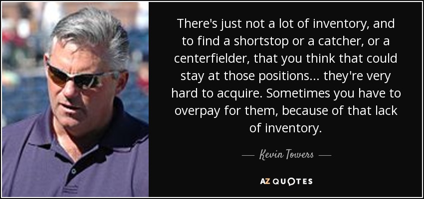 There's just not a lot of inventory, and to find a shortstop or a catcher, or a centerfielder, that you think that could stay at those positions... they're very hard to acquire. Sometimes you have to overpay for them, because of that lack of inventory. - Kevin Towers