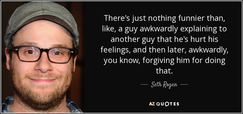 There's just nothing funnier than, like, a guy awkwardly explaining to another guy that he's hurt his feelings, and then later, awkwardly, you know, forgiving him for doing that. - Seth Rogen