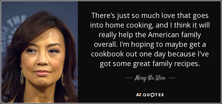 There's just so much love that goes into home cooking, and I think it will really help the American family overall. I'm hoping to maybe get a cookbook out one day because I've got some great family recipes. - Ming-Na Wen