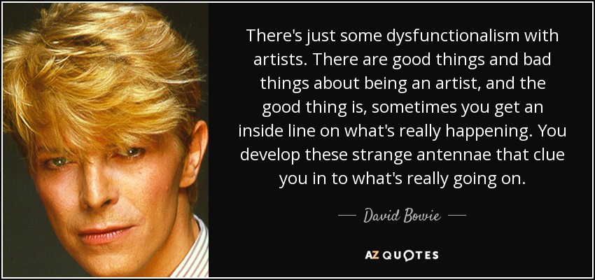 There's just some dysfunctionalism with artists. There are good things and bad things about being an artist, and the good thing is, sometimes you get an inside line on what's really happening. You develop these strange antennae that clue you in to what's really going on. - David Bowie