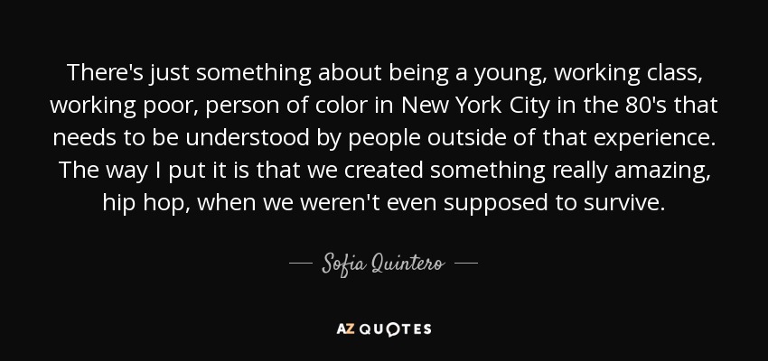 There's just something about being a young, working class, working poor, person of color in New York City in the 80's that needs to be understood by people outside of that experience. The way I put it is that we created something really amazing, hip hop, when we weren't even supposed to survive. - Sofia Quintero