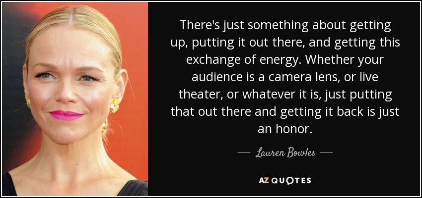 There's just something about getting up, putting it out there, and getting this exchange of energy. Whether your audience is a camera lens, or live theater, or whatever it is, just putting that out there and getting it back is just an honor. - Lauren Bowles
