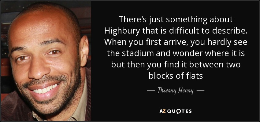 There's just something about Highbury that is difficult to describe. When you first arrive, you hardly see the stadium and wonder where it is but then you find it between two blocks of flats - Thierry Henry