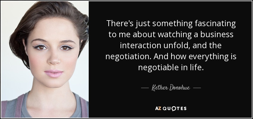 There's just something fascinating to me about watching a business interaction unfold, and the negotiation. And how everything is negotiable in life. - Kether Donohue