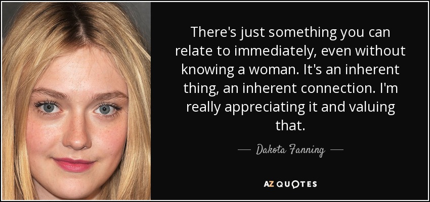 There's just something you can relate to immediately, even without knowing a woman. It's an inherent thing, an inherent connection. I'm really appreciating it and valuing that. - Dakota Fanning