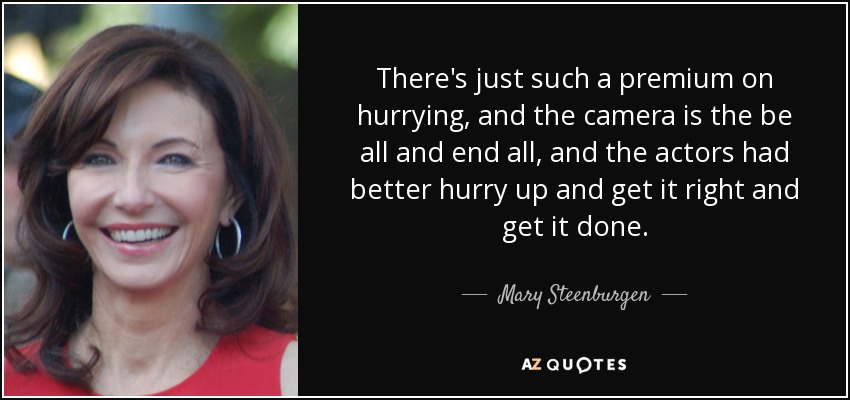 There's just such a premium on hurrying, and the camera is the be all and end all, and the actors had better hurry up and get it right and get it done. - Mary Steenburgen