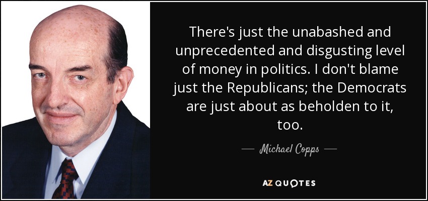 There's just the unabashed and unprecedented and disgusting level of money in politics. I don't blame just the Republicans; the Democrats are just about as beholden to it, too. - Michael Copps