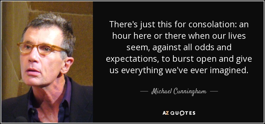 There's just this for consolation: an hour here or there when our lives seem, against all odds and expectations, to burst open and give us everything we've ever imagined. - Michael Cunningham