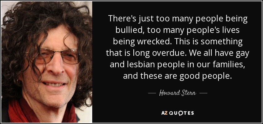 There's just too many people being bullied, too many people's lives being wrecked. This is something that is long overdue. We all have gay and lesbian people in our families, and these are good people. - Howard Stern