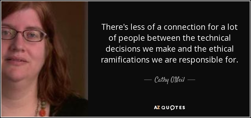 There's less of a connection for a lot of people between the technical decisions we make and the ethical ramifications we are responsible for. - Cathy O'Neil