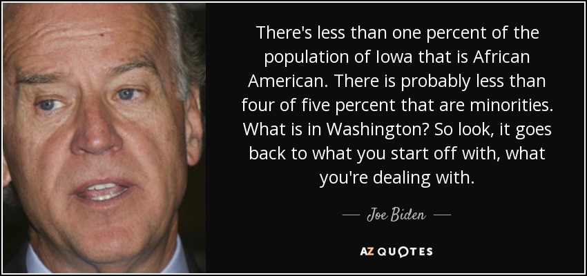 There's less than one percent of the population of Iowa that is African American. There is probably less than four of five percent that are minorities. What is in Washington? So look, it goes back to what you start off with, what you're dealing with. - Joe Biden