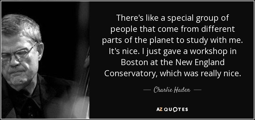 There's like a special group of people that come from different parts of the planet to study with me. It's nice. I just gave a workshop in Boston at the New England Conservatory, which was really nice. - Charlie Haden