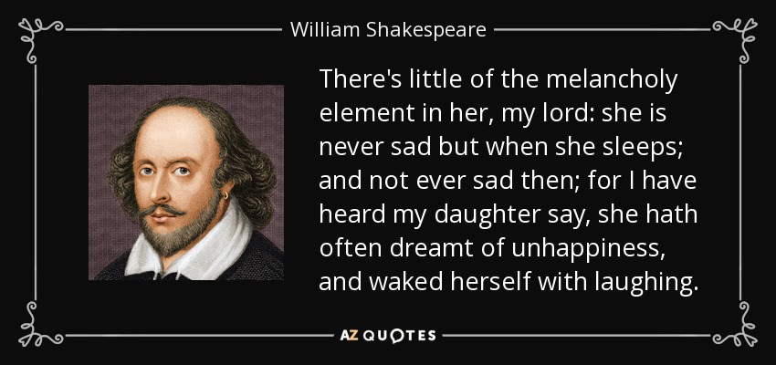 There's little of the melancholy element in her, my lord: she is never sad but when she sleeps; and not ever sad then; for I have heard my daughter say, she hath often dreamt of unhappiness, and waked herself with laughing. - William Shakespeare