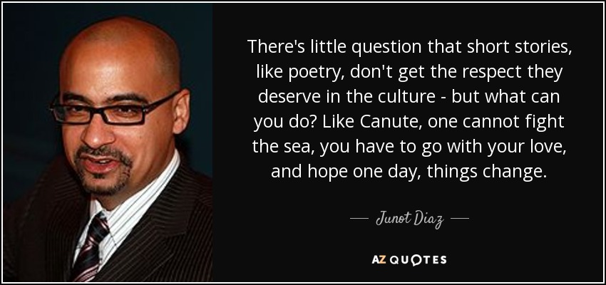 There's little question that short stories, like poetry, don't get the respect they deserve in the culture - but what can you do? Like Canute, one cannot fight the sea, you have to go with your love, and hope one day, things change. - Junot Diaz
