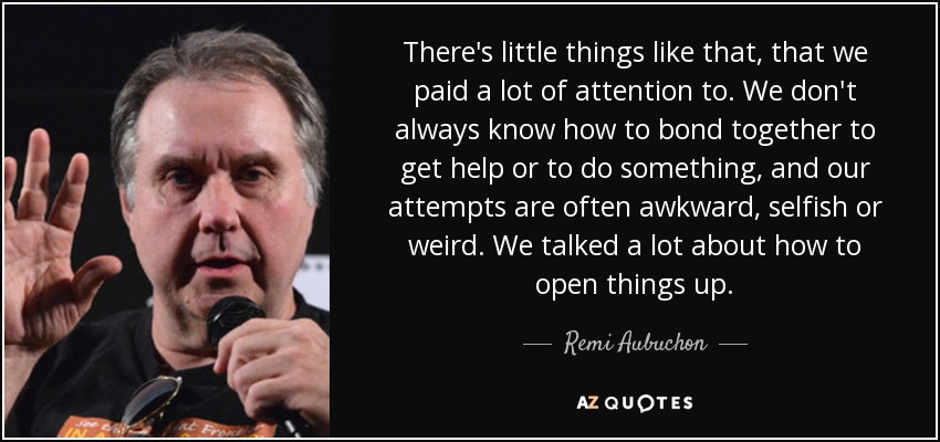 There's little things like that, that we paid a lot of attention to. We don't always know how to bond together to get help or to do something, and our attempts are often awkward, selfish or weird. We talked a lot about how to open things up. - Remi Aubuchon