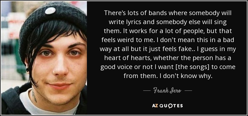 There's lots of bands where somebody will write lyrics and somebody else will sing them. It works for a lot of people, but that feels weird to me. I don't mean this in a bad way at all but it just feels fake.. I guess in my heart of hearts, whether the person has a good voice or not I want [the songs] to come from them. I don't know why. - Frank Iero