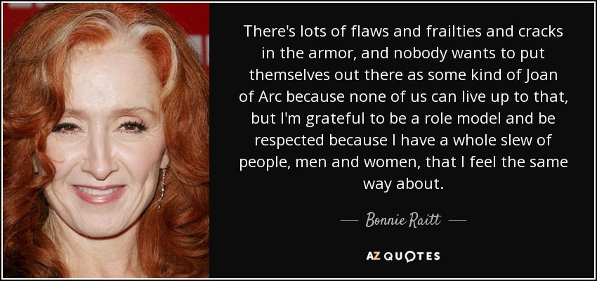 There's lots of flaws and frailties and cracks in the armor, and nobody wants to put themselves out there as some kind of Joan of Arc because none of us can live up to that, but I'm grateful to be a role model and be respected because I have a whole slew of people, men and women, that I feel the same way about. - Bonnie Raitt