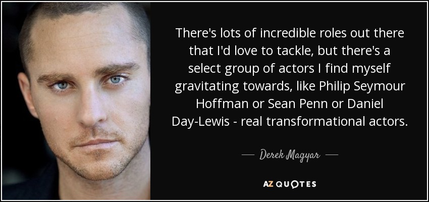 There's lots of incredible roles out there that I'd love to tackle, but there's a select group of actors I find myself gravitating towards, like Philip Seymour Hoffman or Sean Penn or Daniel Day-Lewis - real transformational actors. - Derek Magyar