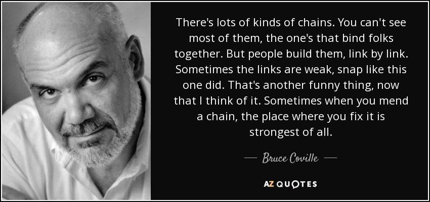 There's lots of kinds of chains. You can't see most of them, the one's that bind folks together. But people build them, link by link. Sometimes the links are weak, snap like this one did. That's another funny thing, now that I think of it. Sometimes when you mend a chain, the place where you fix it is strongest of all. - Bruce Coville