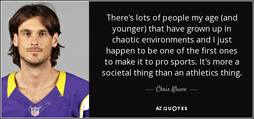 There's lots of people my age (and younger) that have grown up in chaotic environments and I just happen to be one of the first ones to make it to pro sports. It's more a societal thing than an athletics thing. - Chris Kluwe