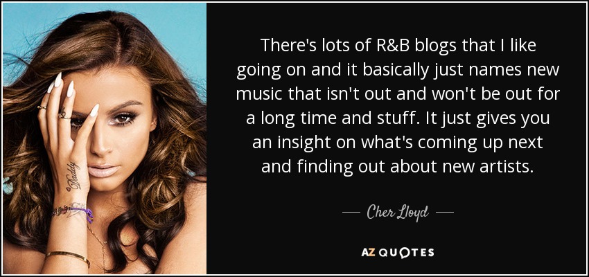 There's lots of R&B blogs that I like going on and it basically just names new music that isn't out and won't be out for a long time and stuff. It just gives you an insight on what's coming up next and finding out about new artists. - Cher Lloyd
