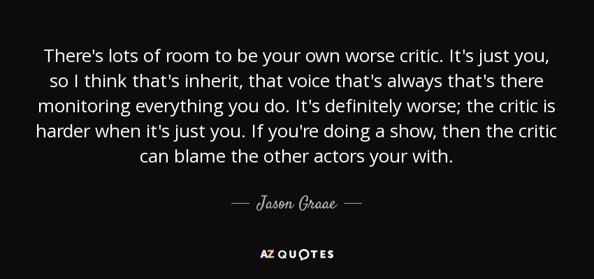 There's lots of room to be your own worse critic. It's just you, so I think that's inherit, that voice that's always that's there monitoring everything you do. It's definitely worse; the critic is harder when it's just you. If you're doing a show, then the critic can blame the other actors your with. - Jason Graae