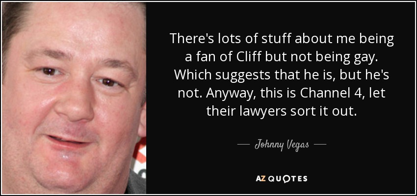 There's lots of stuff about me being a fan of Cliff but not being gay. Which suggests that he is, but he's not. Anyway, this is Channel 4, let their lawyers sort it out. - Johnny Vegas