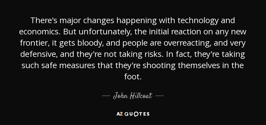 There's major changes happening with technology and economics. But unfortunately, the initial reaction on any new frontier, it gets bloody, and people are overreacting, and very defensive, and they're not taking risks. In fact, they're taking such safe measures that they're shooting themselves in the foot. - John Hillcoat