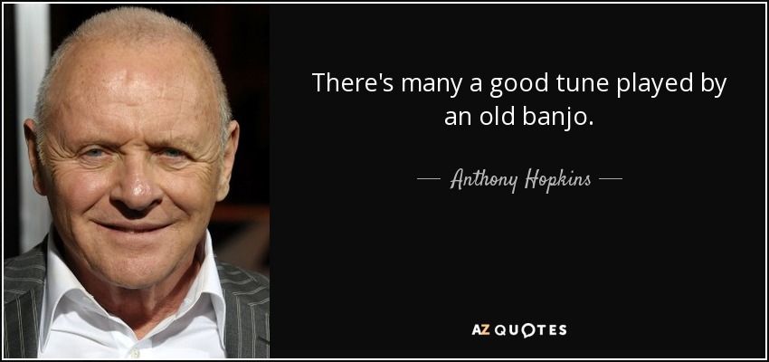 There's many a good tune played by an old banjo. - Anthony Hopkins