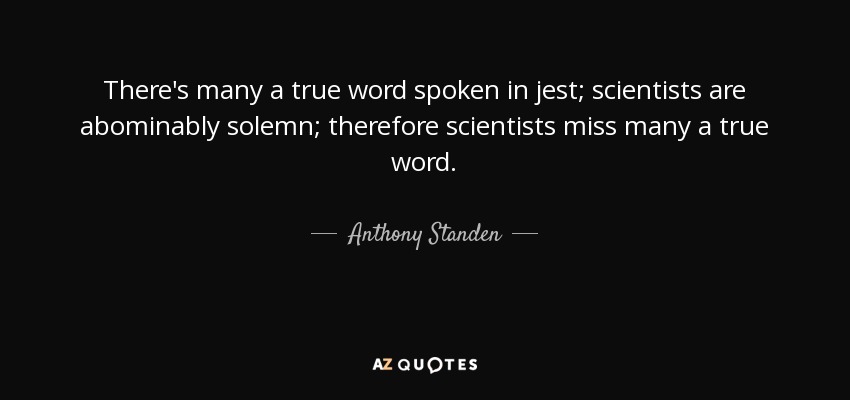 There's many a true word spoken in jest; scientists are abominably solemn; therefore scientists miss many a true word. - Anthony Standen