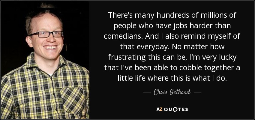 There's many hundreds of millions of people who have jobs harder than comedians. And I also remind myself of that everyday. No matter how frustrating this can be, I'm very lucky that I've been able to cobble together a little life where this is what I do. - Chris Gethard