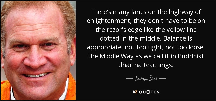 There's many lanes on the highway of enlightenment, they don't have to be on the razor's edge like the yellow line dotted in the middle. Balance is appropriate, not too tight, not too loose, the Middle Way as we call it in Buddhist dharma teachings. - Surya Das