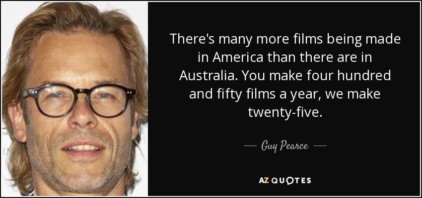 There's many more films being made in America than there are in Australia. You make four hundred and fifty films a year, we make twenty-five. - Guy Pearce