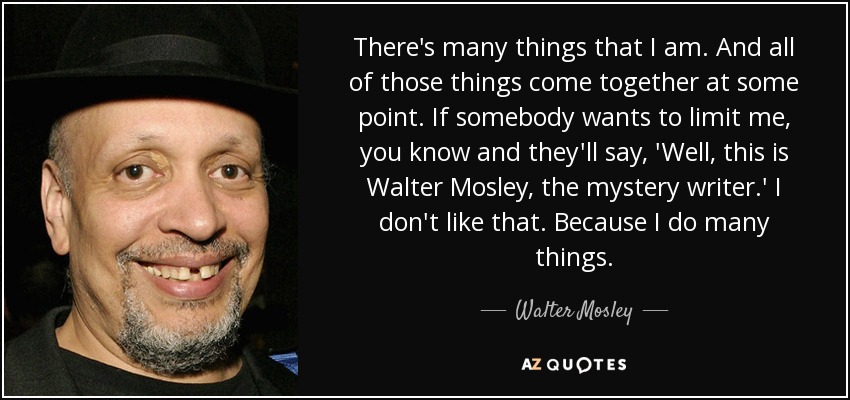 There's many things that I am. And all of those things come together at some point. If somebody wants to limit me, you know and they'll say, 'Well, this is Walter Mosley, the mystery writer.' I don't like that. Because I do many things. - Walter Mosley