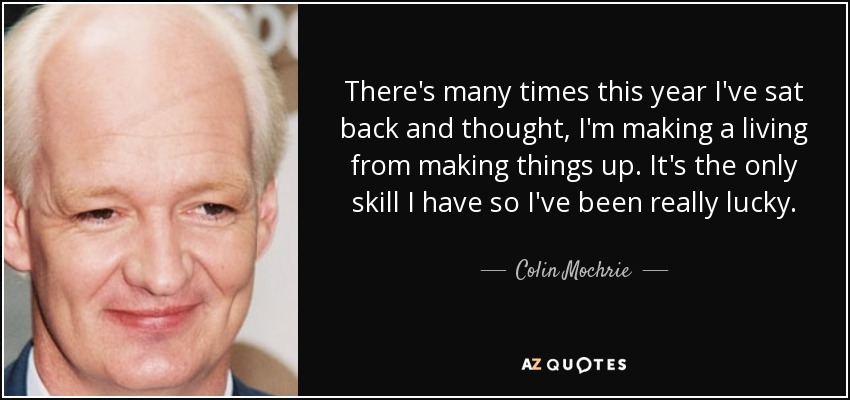 There's many times this year I've sat back and thought, I'm making a living from making things up. It's the only skill I have so I've been really lucky. - Colin Mochrie