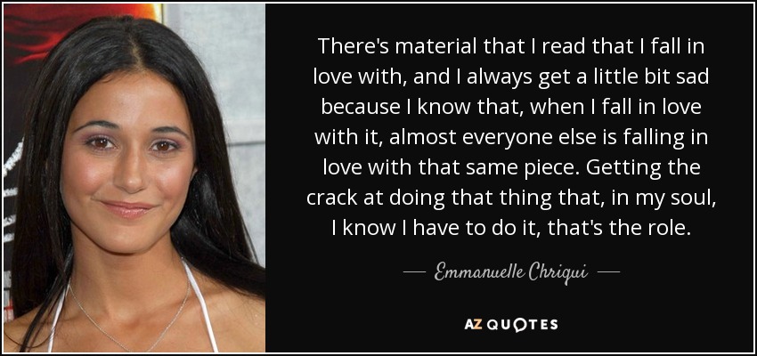 There's material that I read that I fall in love with, and I always get a little bit sad because I know that, when I fall in love with it, almost everyone else is falling in love with that same piece. Getting the crack at doing that thing that, in my soul, I know I have to do it, that's the role. - Emmanuelle Chriqui