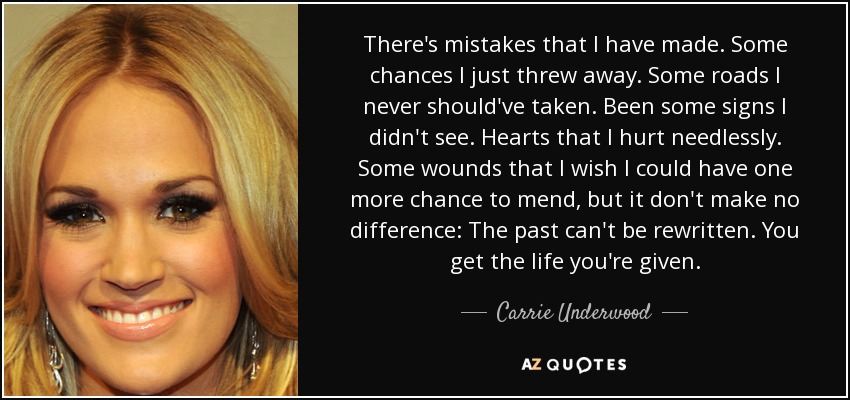 There's mistakes that I have made. Some chances I just threw away. Some roads I never should've taken. Been some signs I didn't see. Hearts that I hurt needlessly. Some wounds that I wish I could have one more chance to mend, but it don't make no difference: The past can't be rewritten. You get the life you're given. - Carrie Underwood